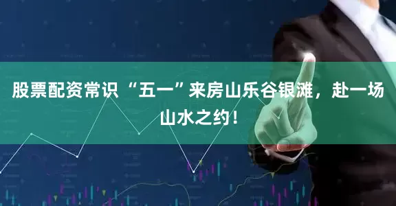 股票配资常识 “五一”来房山乐谷银滩，赴一场山水之约！