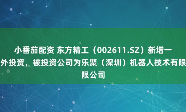小番茄配资 东方精工（002611.SZ）新增一起对外投资，被投资公司为乐聚（深圳）机器人技术有限公司