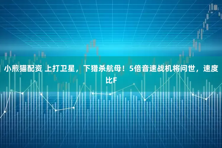 小煎猫配资 上打卫星，下猎杀航母！5倍音速战机将问世，速度比F